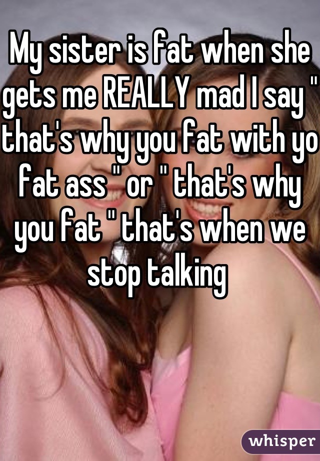 My sister is fat when she gets me REALLY mad I say " that's why you fat with yo fat ass " or " that's why you fat " that's when we stop talking 