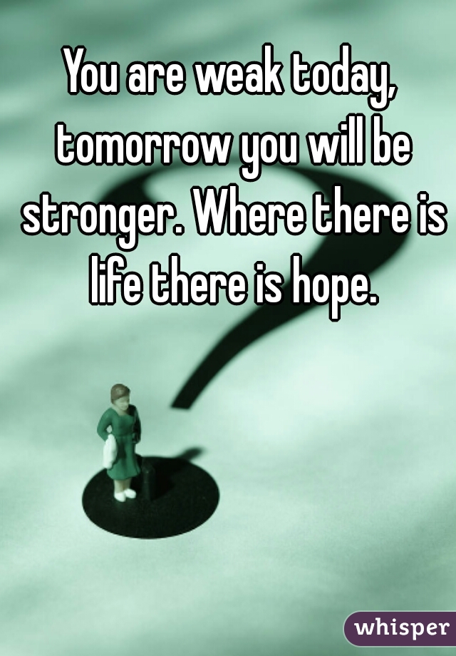 You are weak today, tomorrow you will be stronger. Where there is life there is hope.
