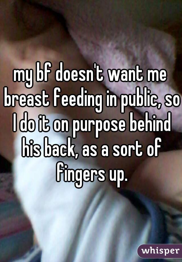 my bf doesn't want me breast feeding in public, so I do it on purpose behind his back, as a sort of fingers up.