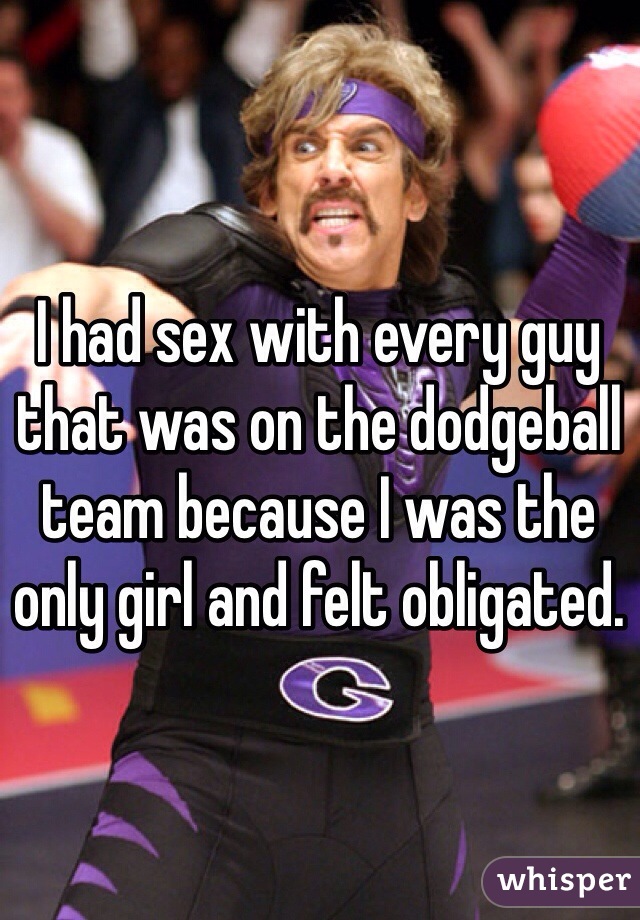I had sex with every guy that was on the dodgeball team because I was the only girl and felt obligated.
