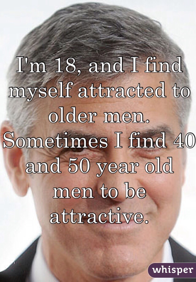 I'm 18, and I find myself attracted to older men. Sometimes I find 40 and 50 year old men to be attractive. 