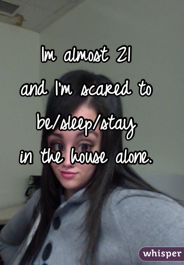 Im almost 21 
and I'm scared to 
be/sleep/stay 
in the house alone. 