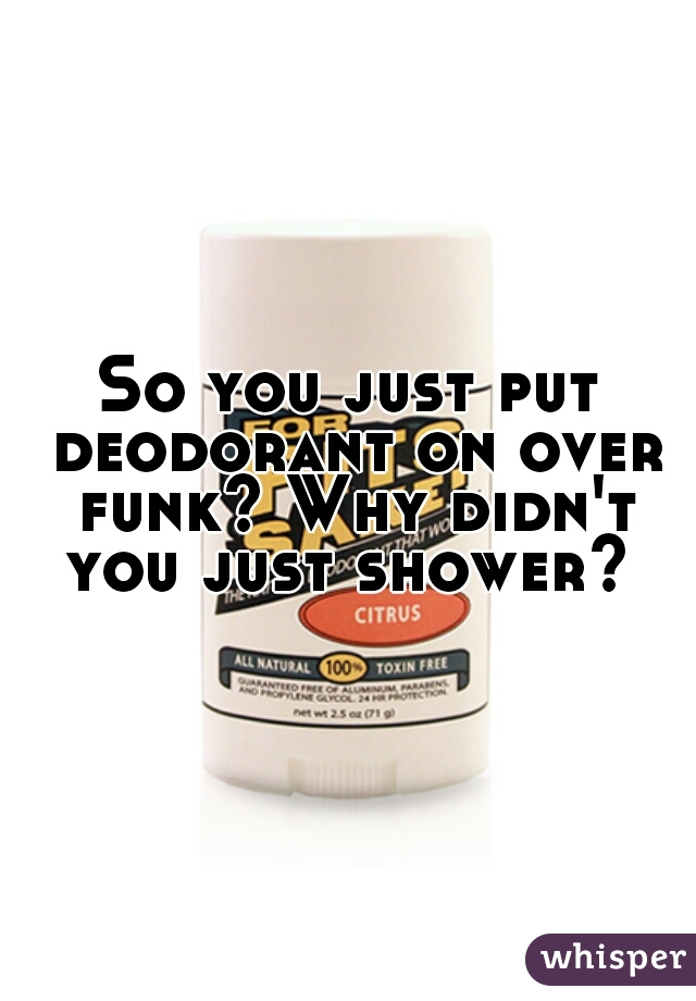So you just put deodorant on over funk? Why didn't you just shower? 
