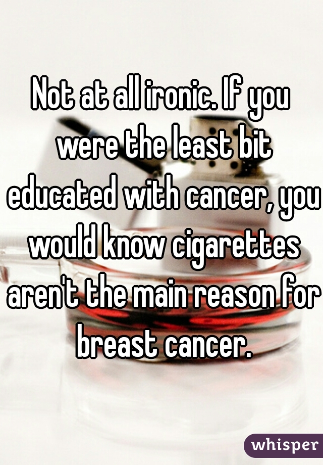 Not at all ironic. If you were the least bit educated with cancer, you would know cigarettes aren't the main reason for breast cancer.