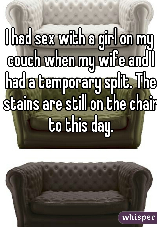 I had sex with a girl on my couch when my wife and I had a temporary split. The stains are still on the chair to this day.