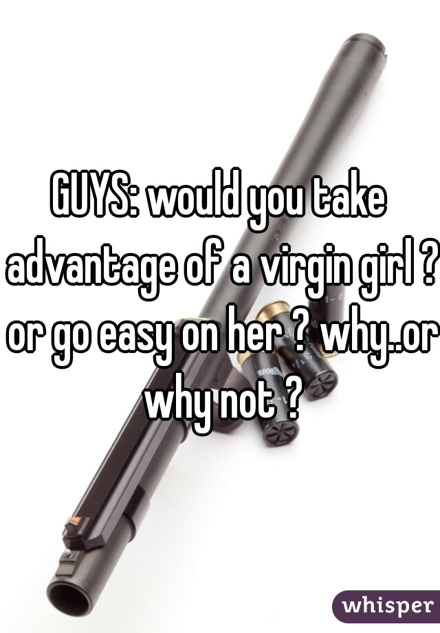 GUYS: would you take advantage of a virgin girl ? or go easy on her ? why..or why not ?