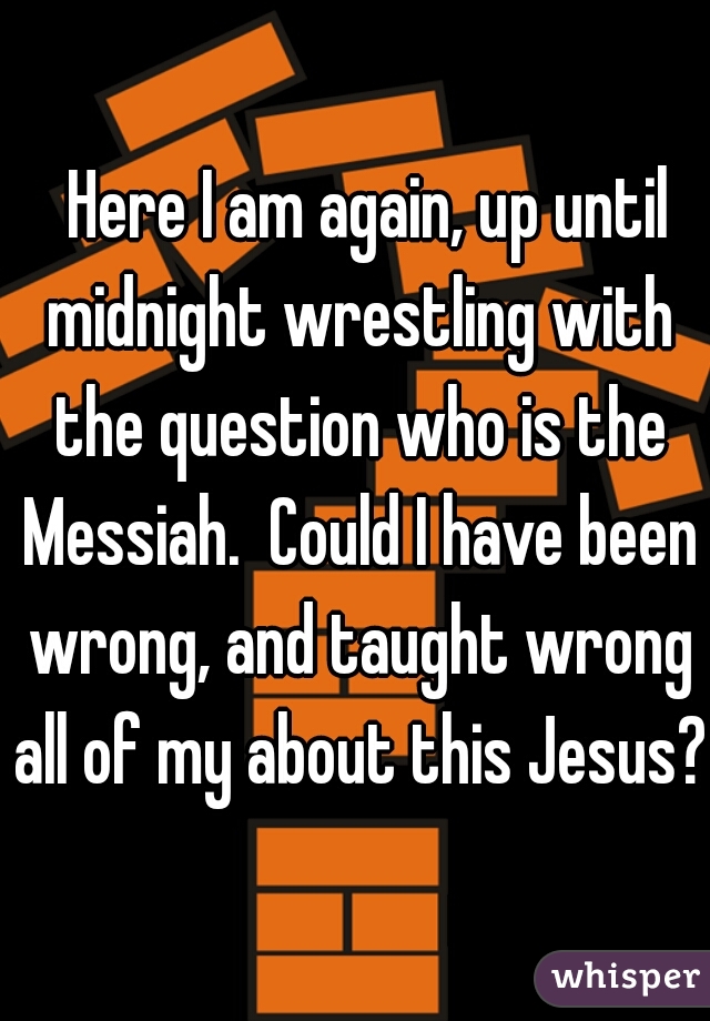  Here I am again, up until midnight wrestling with the question who is the Messiah.  Could I have been wrong, and taught wrong all of my about this Jesus? 