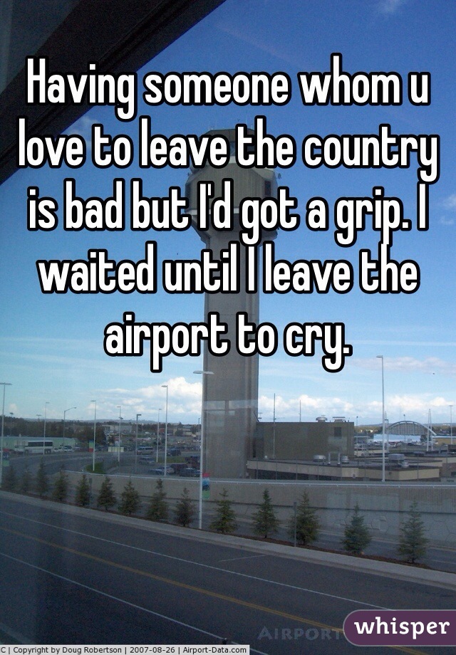 Having someone whom u love to leave the country is bad but I'd got a grip. I waited until I leave the airport to cry.