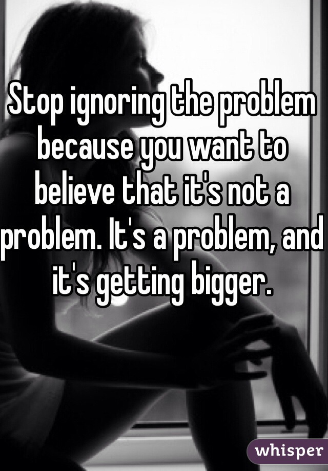 Stop ignoring the problem because you want to believe that it's not a problem. It's a problem, and it's getting bigger. 