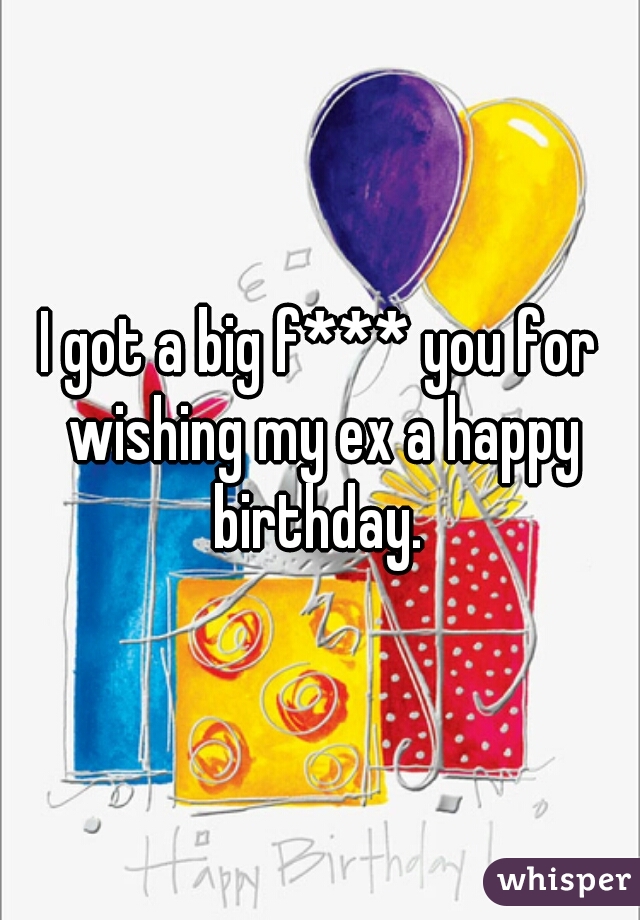 I got a big f*** you for wishing my ex a happy birthday. 