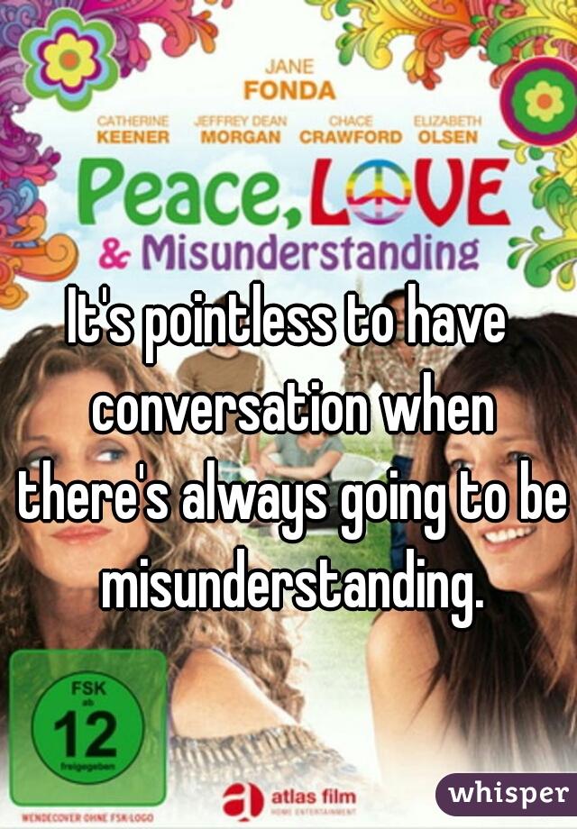 It's pointless to have conversation when there's always going to be misunderstanding.