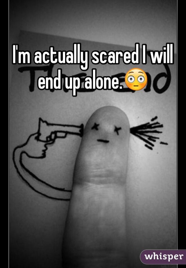 I'm actually scared I will end up alone.😳