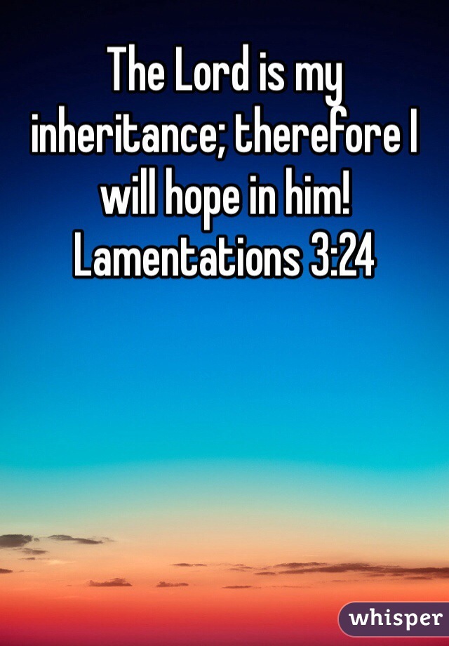 The Lord is my inheritance; therefore I will hope in him! Lamentations 3:24