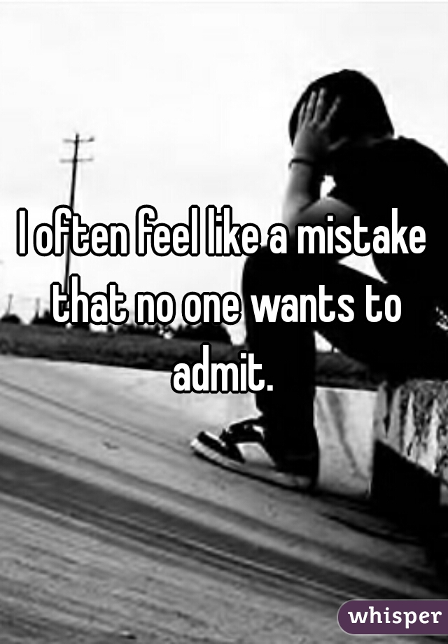 I often feel like a mistake that no one wants to admit. 