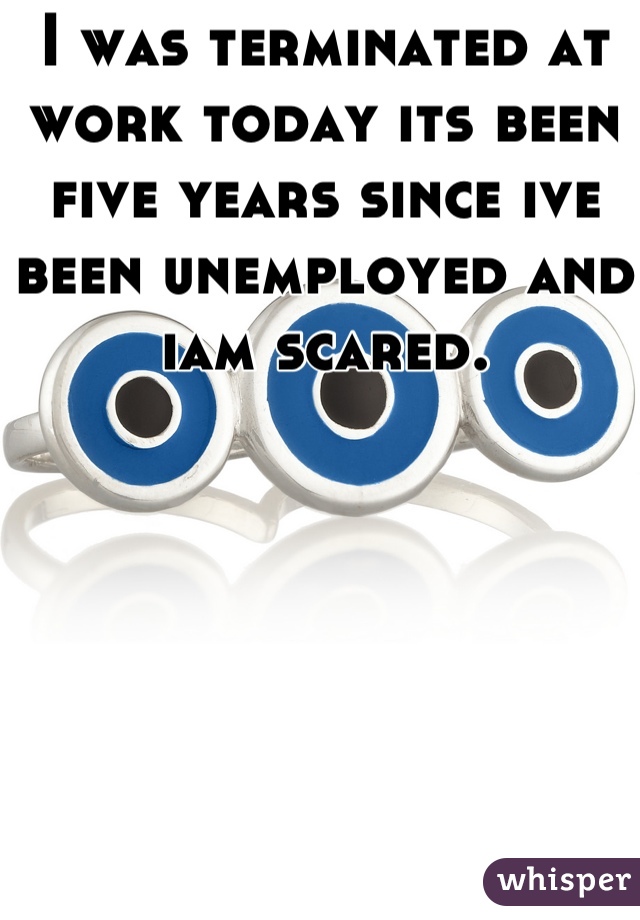 I was terminated at work today its been five years since ive been unemployed and iam scared.