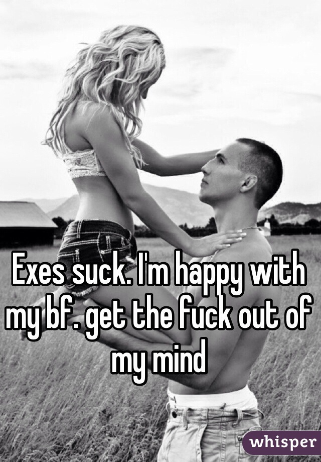 Exes suck. I'm happy with my bf. get the fuck out of my mind