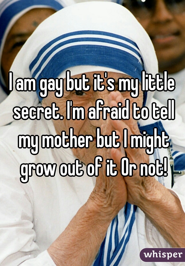 I am gay but it's my little secret. I'm afraid to tell my mother but I might grow out of it Or not!
