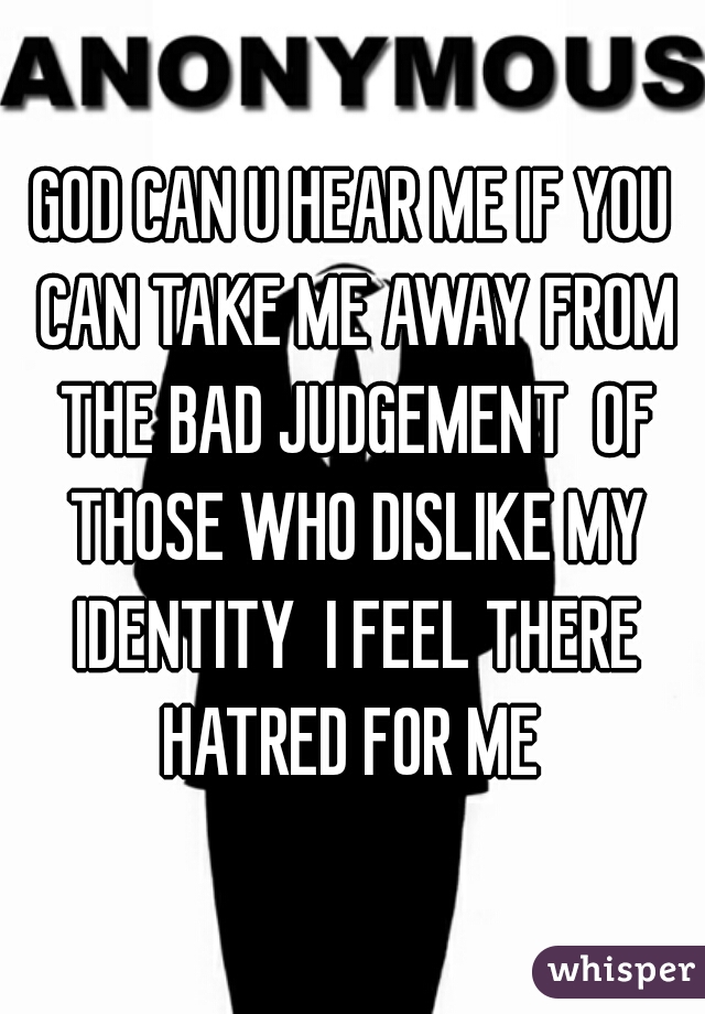 GOD CAN U HEAR ME IF YOU CAN TAKE ME AWAY FROM THE BAD JUDGEMENT  OF THOSE WHO DISLIKE MY IDENTITY  I FEEL THERE HATRED FOR ME 