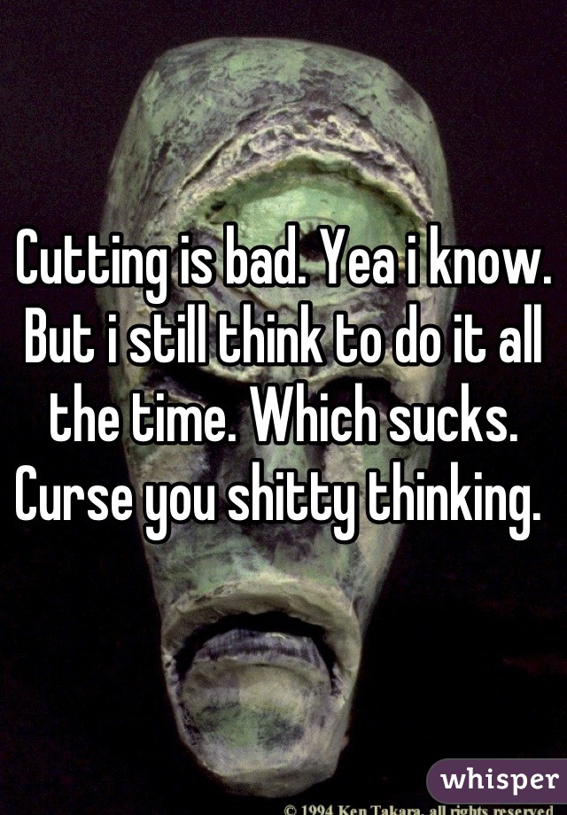 Cutting is bad. Yea i know. But i still think to do it all the time. Which sucks. Curse you shitty thinking. 