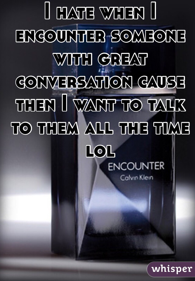 I hate when I encounter someone with great conversation cause then I want to talk to them all the time lol