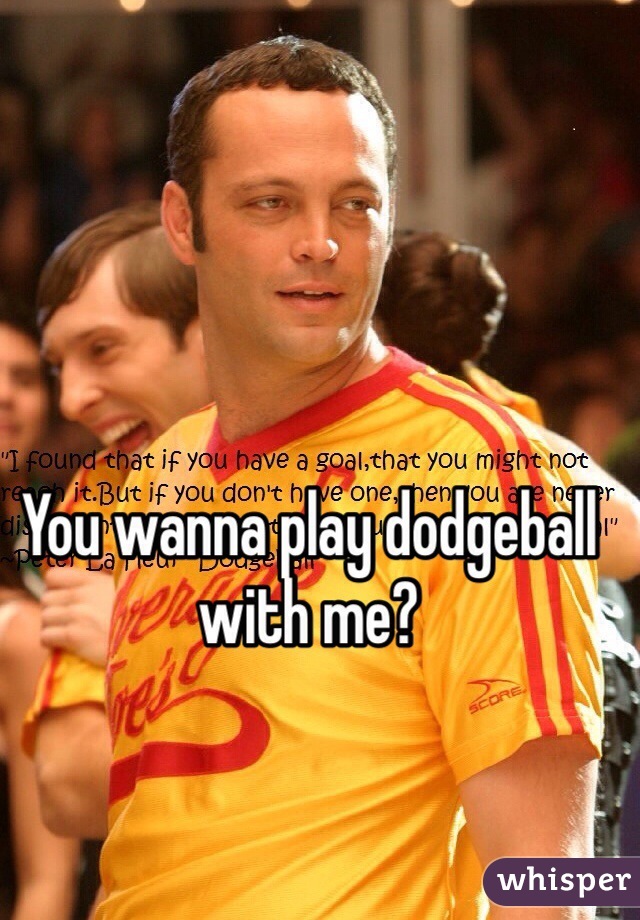 You wanna play dodgeball with me? 