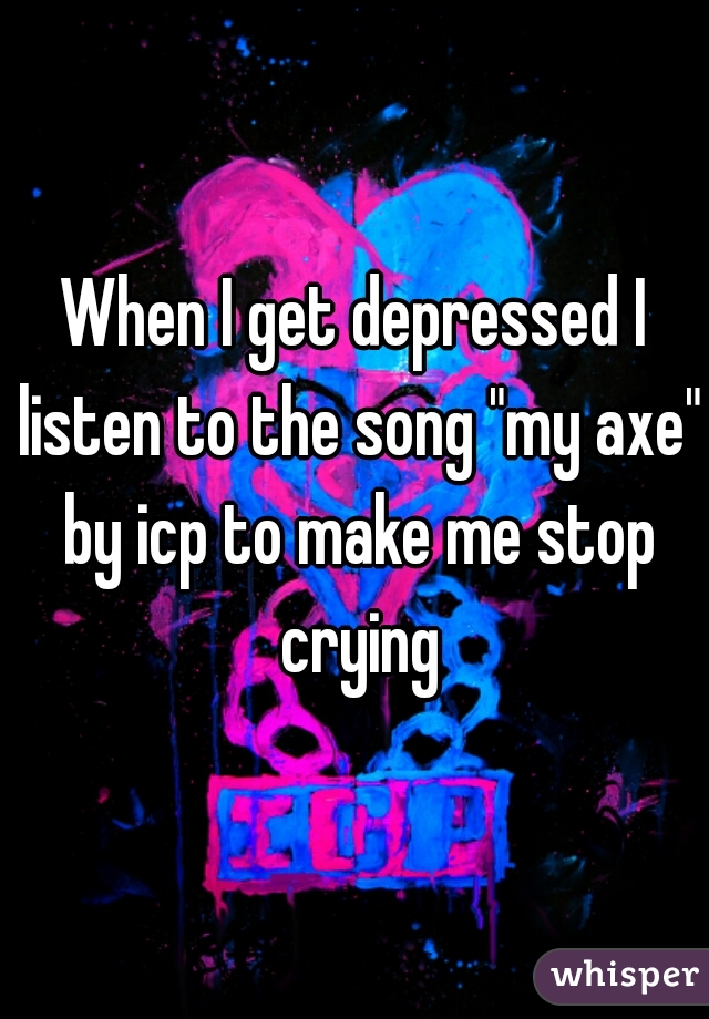 When I get depressed I listen to the song "my axe" by icp to make me stop crying