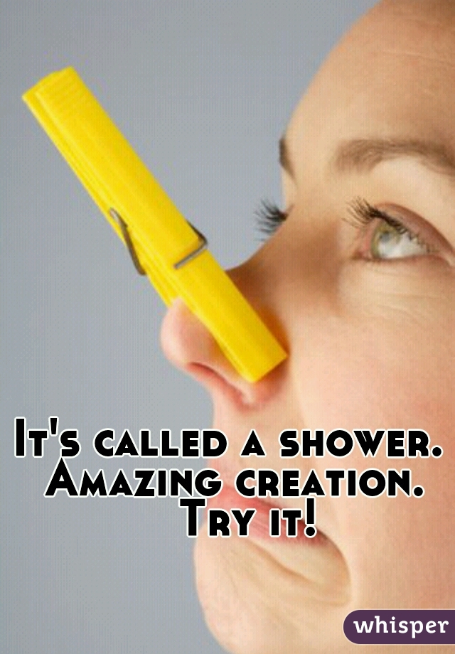 It's called a shower. 
Amazing creation.
  Try it!