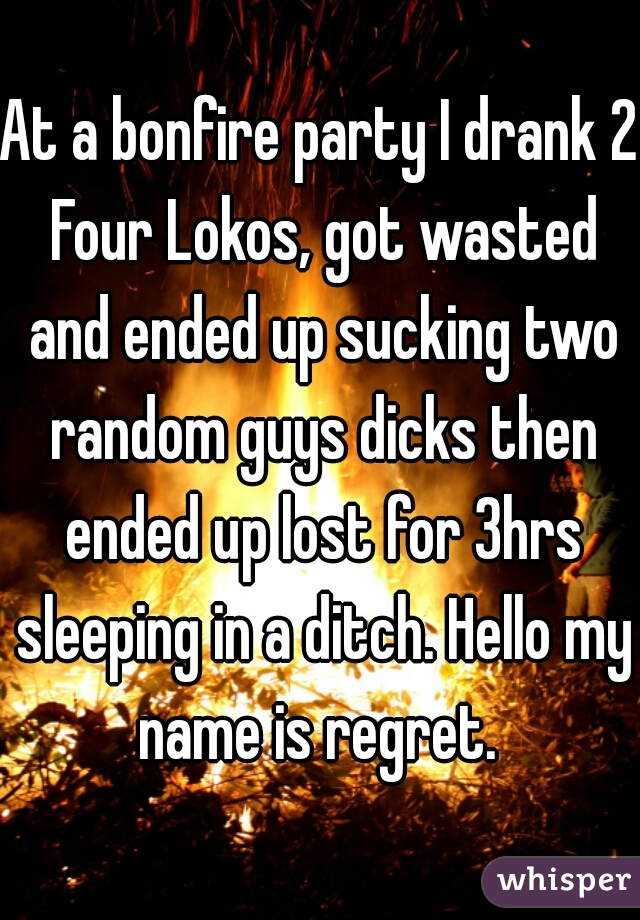At a bonfire party I drank 2 Four Lokos, got wasted and ended up sucking two random guys dicks then ended up lost for 3hrs sleeping in a ditch. Hello my name is regret. 