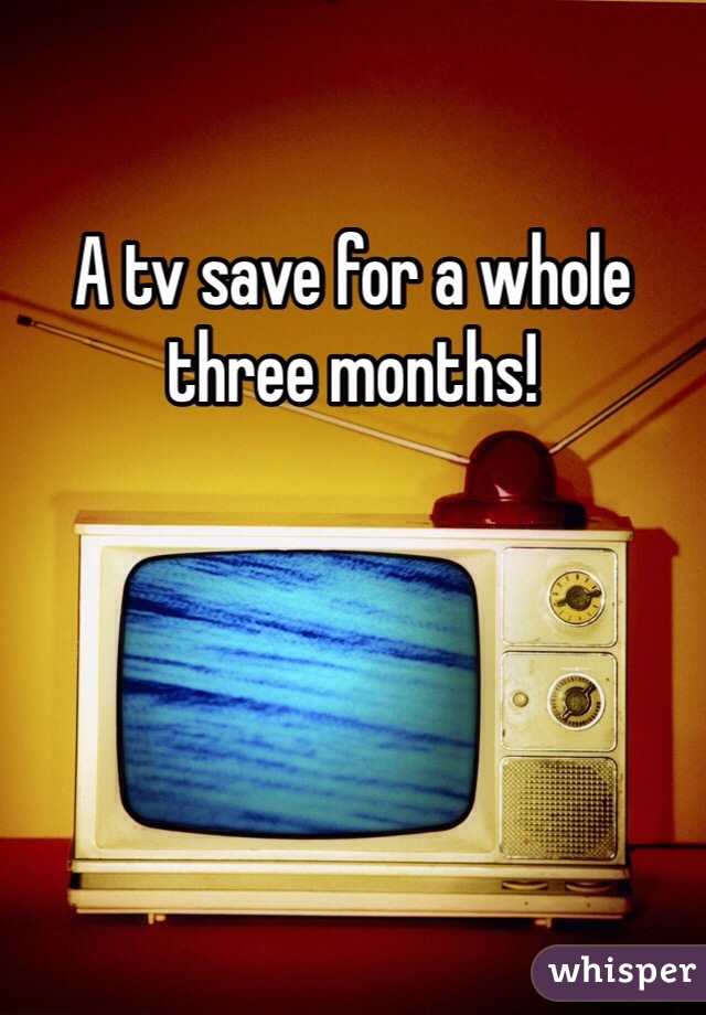 A tv save for a whole three months! 