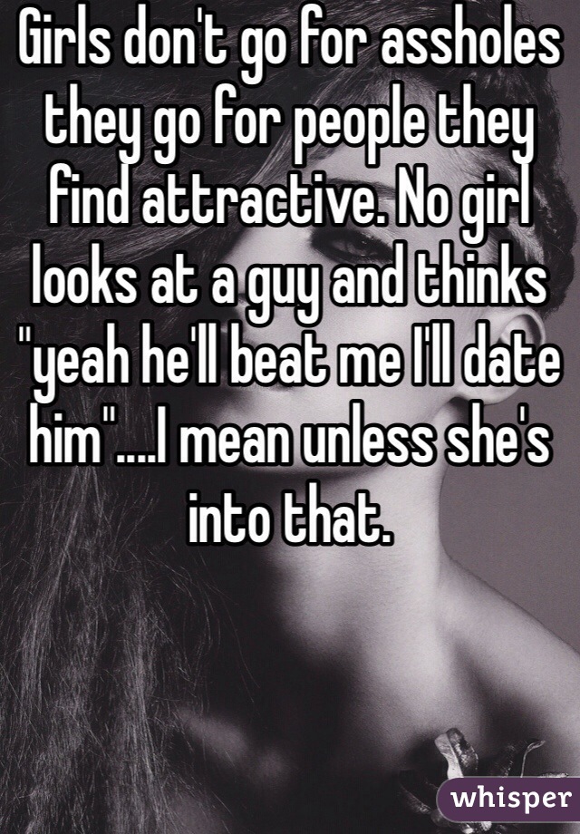 Girls don't go for assholes they go for people they find attractive. No girl looks at a guy and thinks "yeah he'll beat me I'll date him"....I mean unless she's into that.