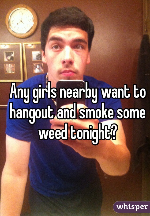Any girls nearby want to hangout and smoke some weed tonight?