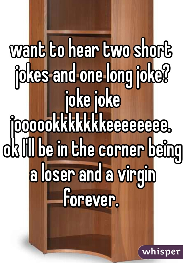 want to hear two short jokes and one long joke? joke joke joooookkkkkkkeeeeeeee.  ok I'll be in the corner being a loser and a virgin forever. 