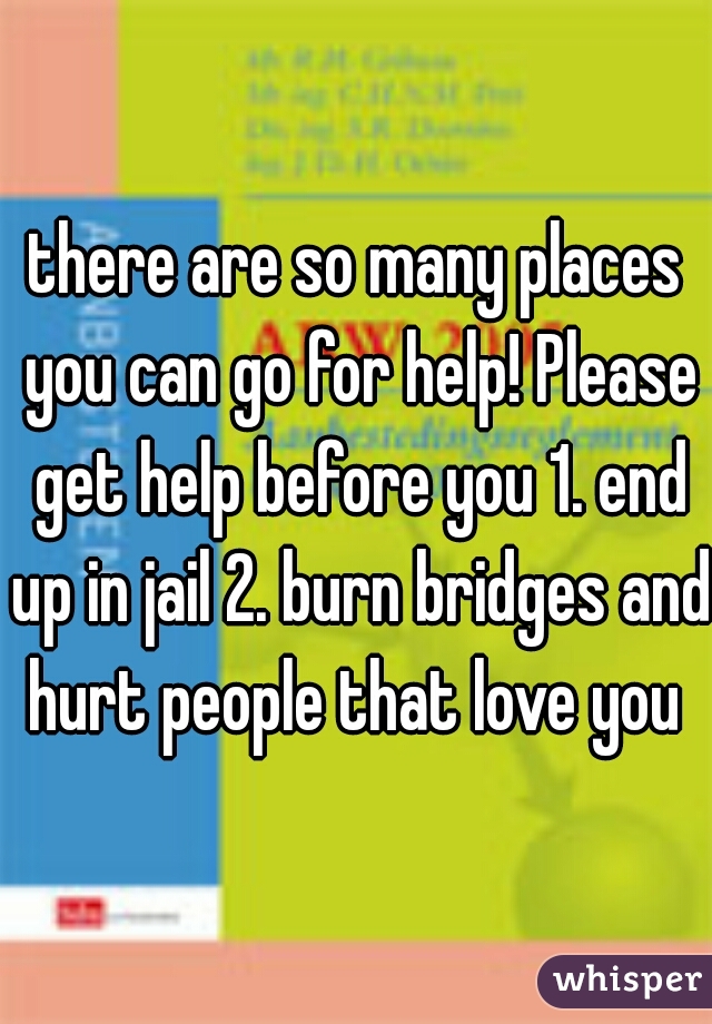 there are so many places you can go for help! Please get help before you 1. end up in jail 2. burn bridges and hurt people that love you 