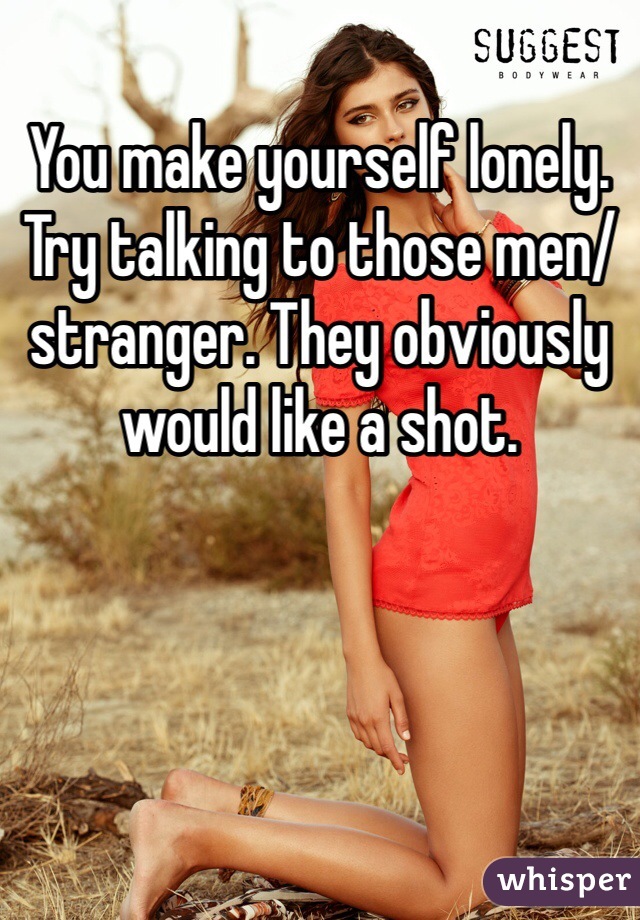 You make yourself lonely. Try talking to those men/stranger. They obviously would like a shot. 