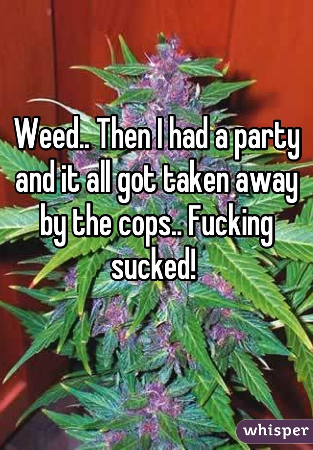 Weed.. Then I had a party and it all got taken away by the cops.. Fucking sucked! 