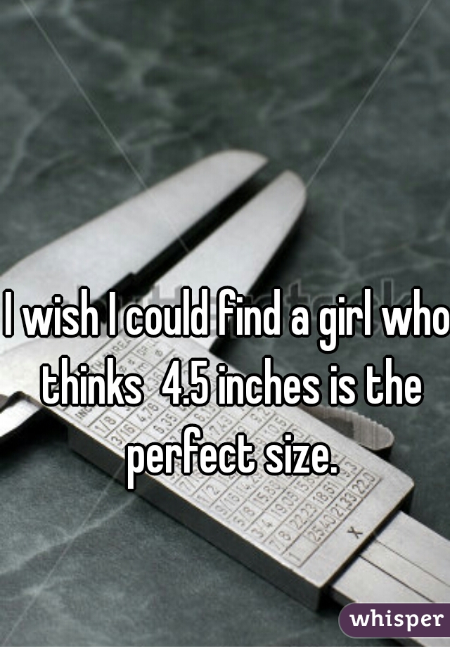 I wish I could find a girl who thinks  4.5 inches is the perfect size.