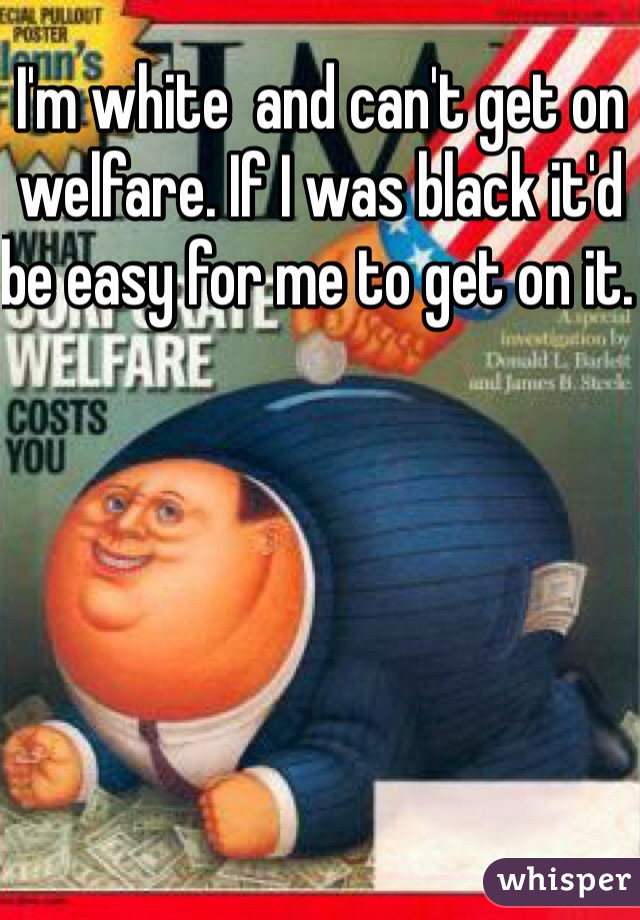 I'm white  and can't get on welfare. If I was black it'd be easy for me to get on it. 