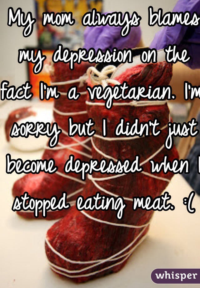My mom always blames my depression on the fact I'm a vegetarian. I'm sorry but I didn't just become depressed when I stopped eating meat. :(