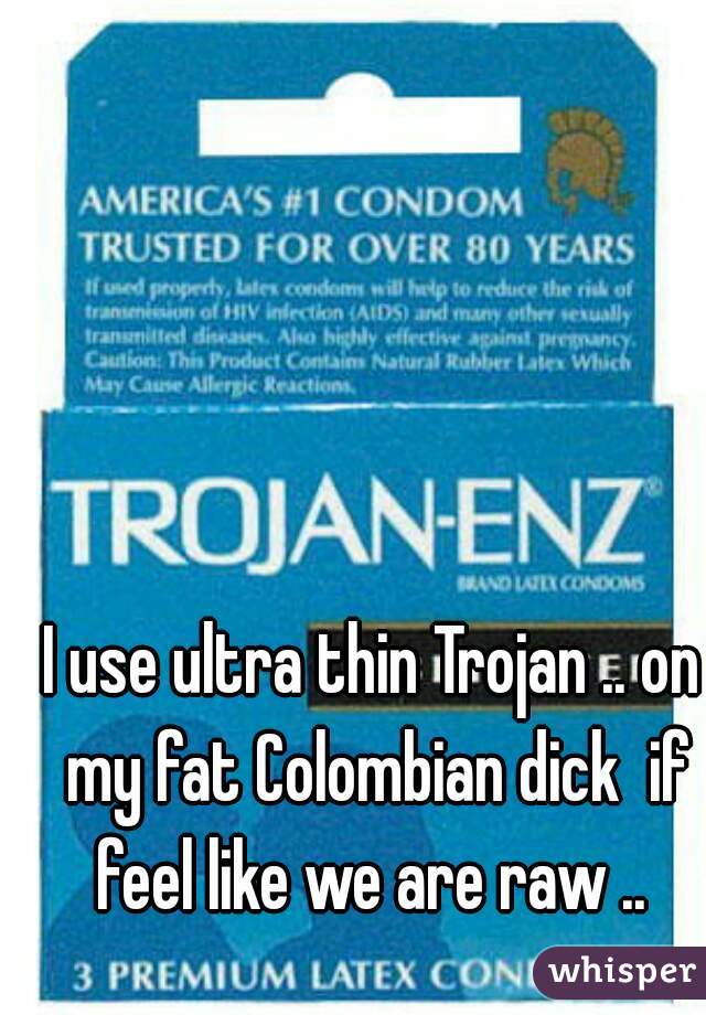 I use ultra thin Trojan .. on my fat Colombian dick  if feel like we are raw .. 