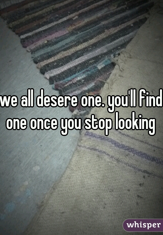 we all desere one. you'll find one once you stop looking 