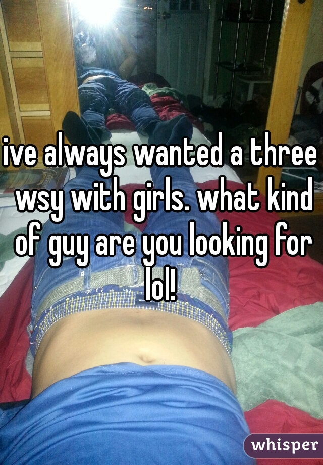 ive always wanted a three wsy with girls. what kind of guy are you looking for
lol!