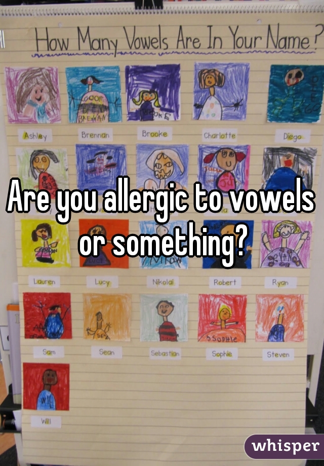 Are you allergic to vowels or something?