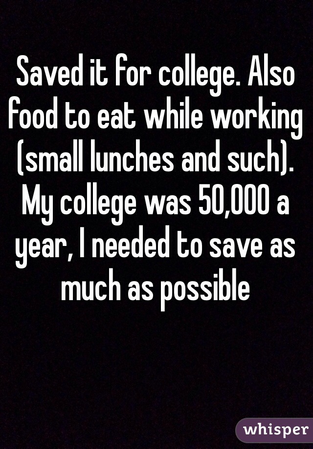 Saved it for college. Also food to eat while working (small lunches and such). My college was 50,000 a year, I needed to save as much as possible