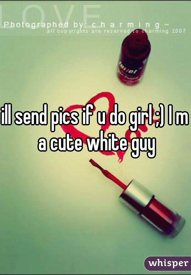 ill send pics if u do girl ;) I m a cute white guy