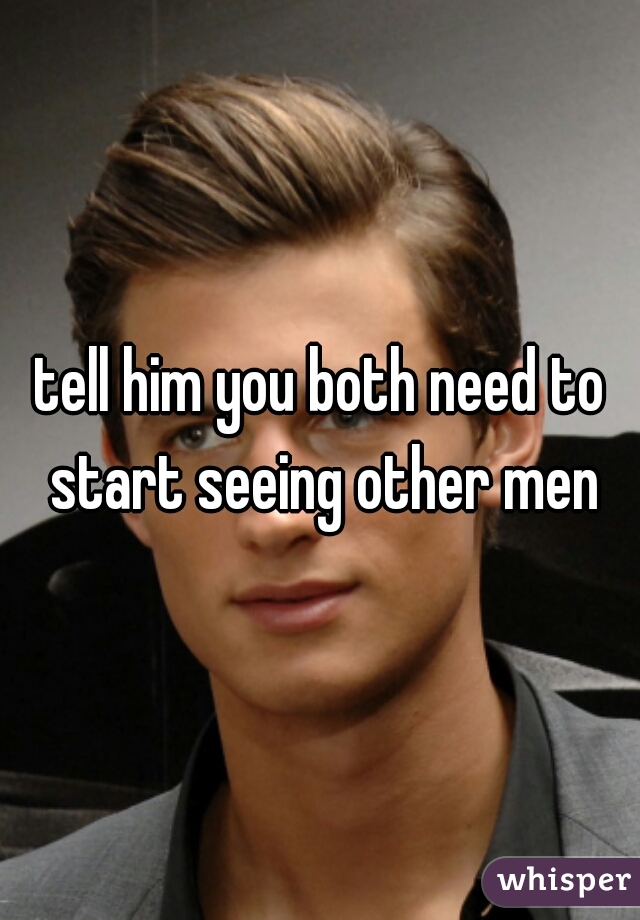 tell him you both need to start seeing other men
