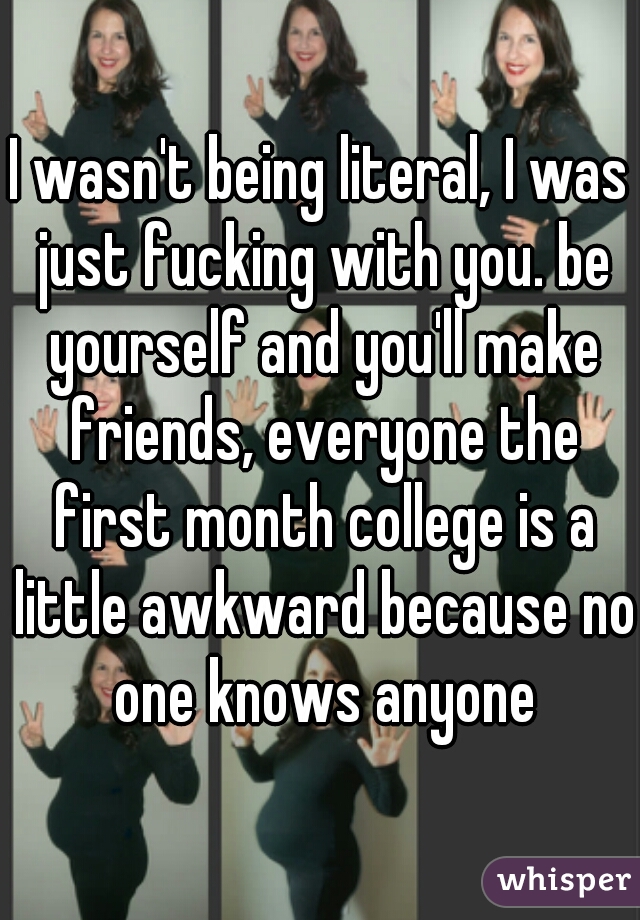 I wasn't being literal, I was just fucking with you. be yourself and you'll make friends, everyone the first month college is a little awkward because no one knows anyone