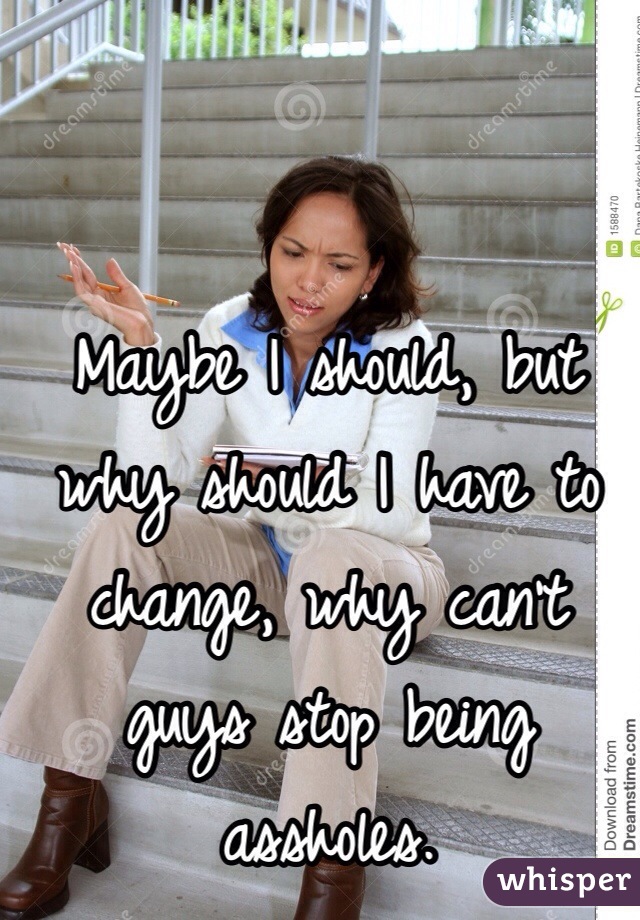 Maybe I should, but why should I have to change, why can't guys stop being assholes.