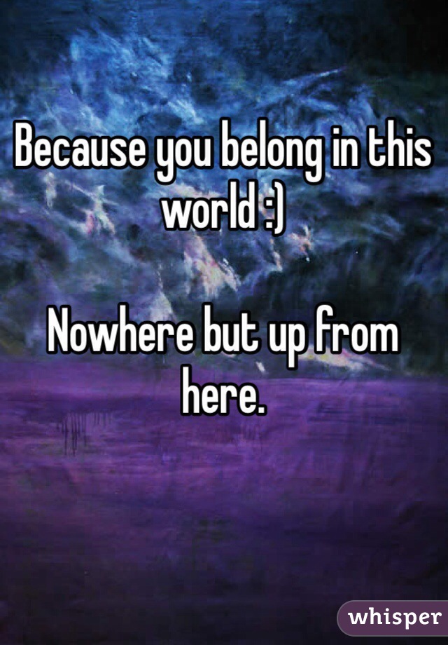 Because you belong in this world :)

Nowhere but up from here.