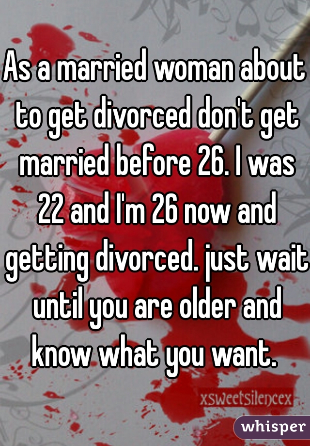 As a married woman about to get divorced don't get married before 26. I was 22 and I'm 26 now and getting divorced. just wait until you are older and know what you want. 