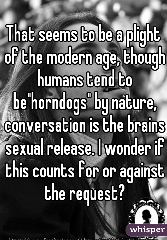 That seems to be a plight of the modern age, though humans tend to be"horndogs" by nature, conversation is the brains sexual release. I wonder if this counts for or against the request?